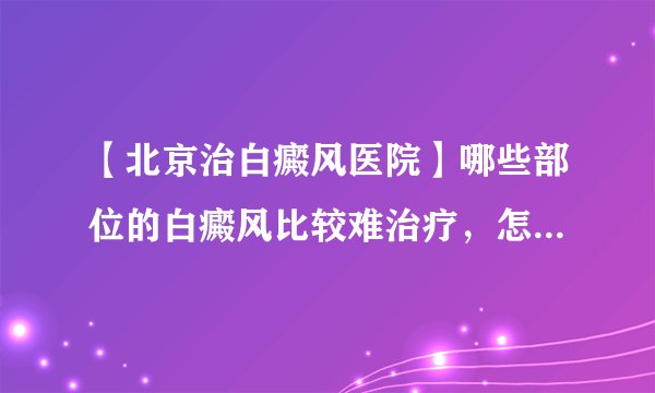 【北京治白癜风医院】哪些部位的白癜风比较难治疗，怎么办呢？