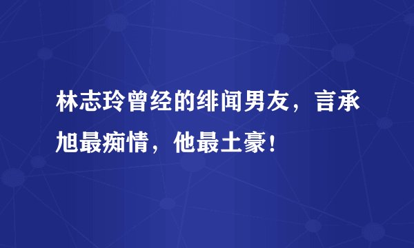 林志玲曾经的绯闻男友，言承旭最痴情，他最土豪！