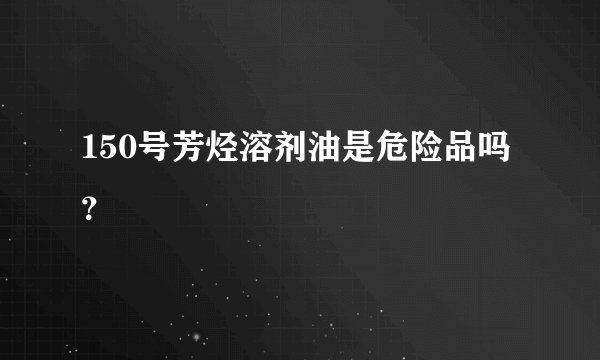 150号芳烃溶剂油是危险品吗？