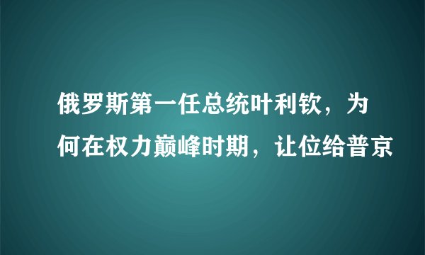 俄罗斯第一任总统叶利钦，为何在权力巅峰时期，让位给普京