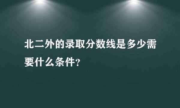 北二外的录取分数线是多少需要什么条件？