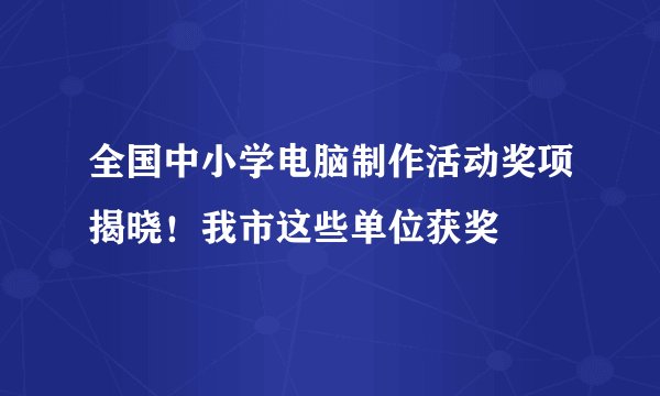 全国中小学电脑制作活动奖项揭晓！我市这些单位获奖