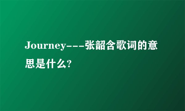 Journey---张韶含歌词的意思是什么?