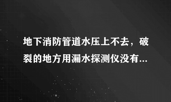 地下消防管道水压上不去，破裂的地方用漏水探测仪没有检测出？