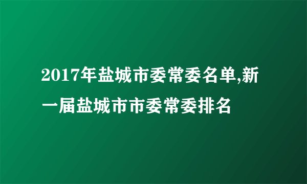 2017年盐城市委常委名单,新一届盐城市市委常委排名