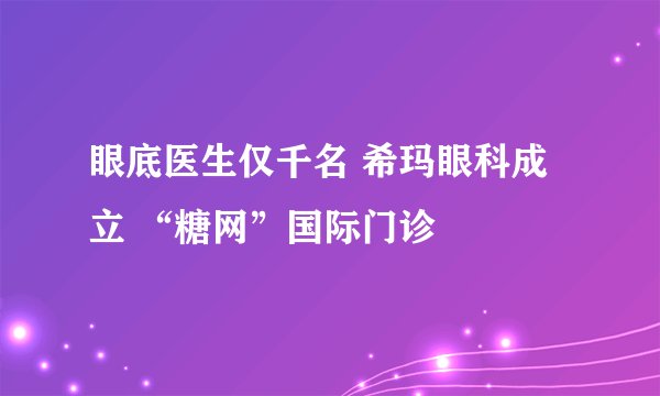 眼底医生仅千名 希玛眼科成立 “糖网”国际门诊