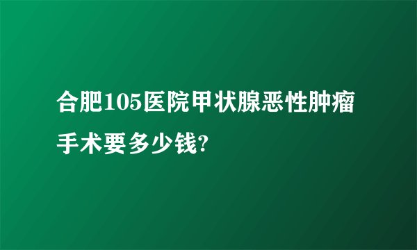 合肥105医院甲状腺恶性肿瘤手术要多少钱?