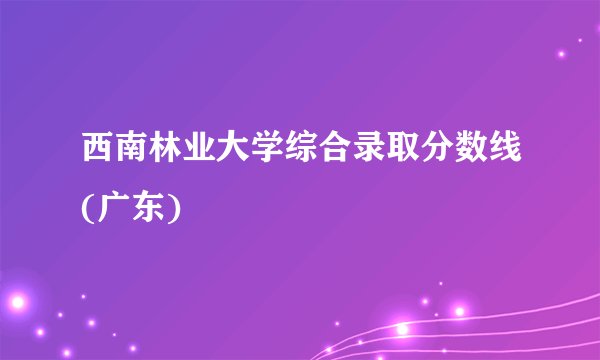 西南林业大学综合录取分数线(广东)