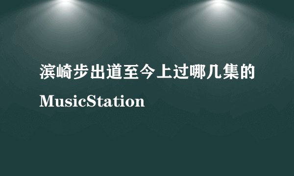 滨崎步出道至今上过哪几集的MusicStation