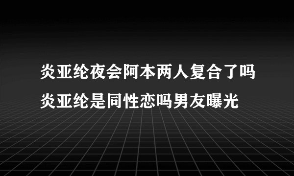 炎亚纶夜会阿本两人复合了吗炎亚纶是同性恋吗男友曝光
