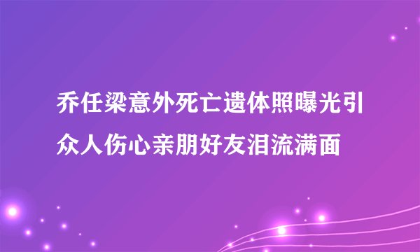 乔任梁意外死亡遗体照曝光引众人伤心亲朋好友泪流满面