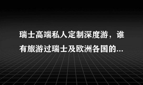 瑞士高端私人定制深度游，谁有旅游过瑞士及欧洲各国的，能具体说介绍一下吗？