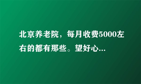 北京养老院，每月收费5000左右的都有那些。望好心人告知？