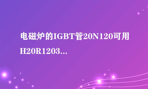 电磁炉的IGBT管20N120可用H20R1203代替吗？
