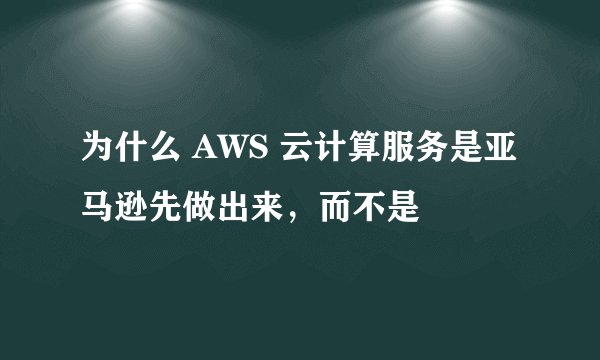 为什么 AWS 云计算服务是亚马逊先做出来，而不是