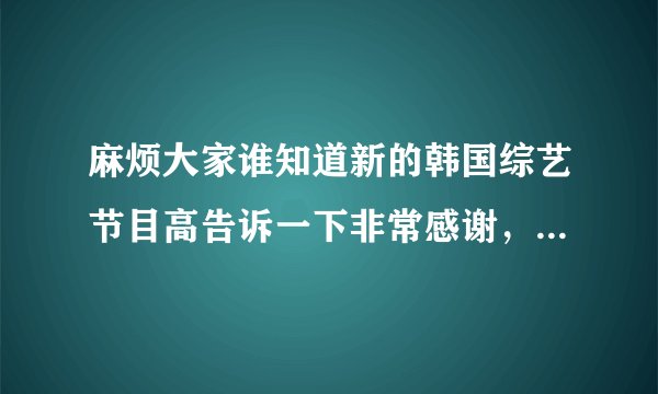 麻烦大家谁知道新的韩国综艺节目高告诉一下非常感谢，最好是有韩国男子偶像组合的，谢谢！