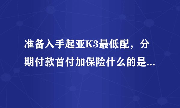 准备入手起亚K3最低配，分期付款首付加保险什么的是多少，月供多少，谁能说详细一点