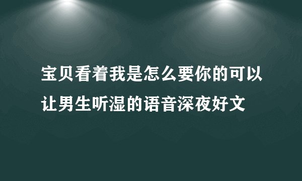 宝贝看着我是怎么要你的可以让男生听湿的语音深夜好文