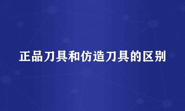 正品刀具和仿造刀具的区别