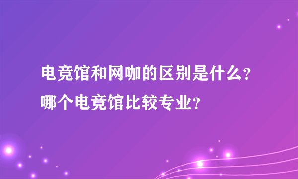 电竞馆和网咖的区别是什么？哪个电竞馆比较专业？