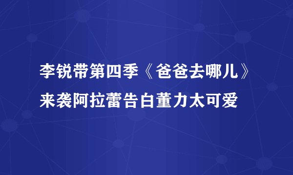 李锐带第四季《爸爸去哪儿》来袭阿拉蕾告白董力太可爱