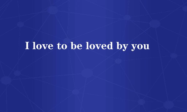 I love to be loved by you