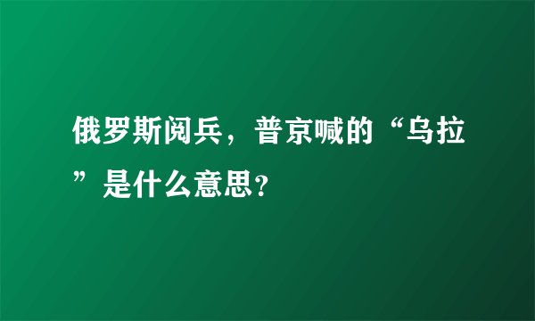 俄罗斯阅兵，普京喊的“乌拉”是什么意思？