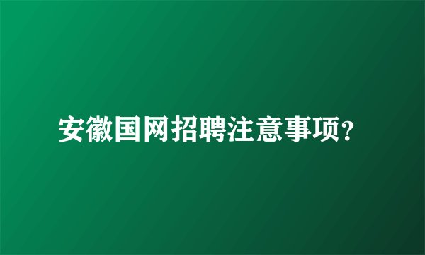 安徽国网招聘注意事项？