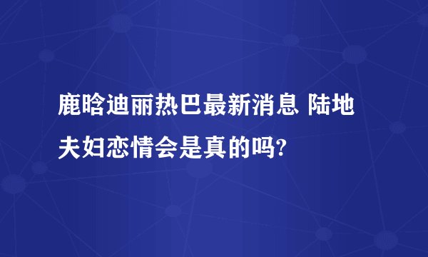 鹿晗迪丽热巴最新消息 陆地夫妇恋情会是真的吗?