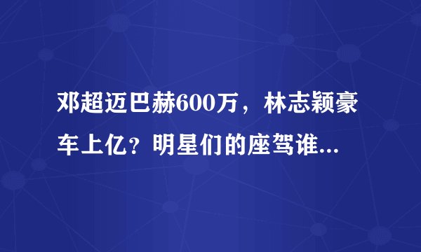邓超迈巴赫600万，林志颖豪车上亿？明星们的座驾谁最“壕”
