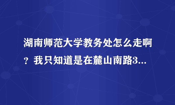 湖南师范大学教务处怎么走啊？我只知道是在麓山南路36号，具体怎么从二里半到教务处啊？知道的请回答，重