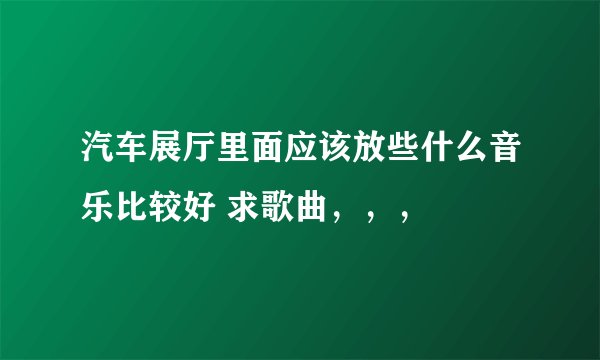 汽车展厅里面应该放些什么音乐比较好 求歌曲，，，