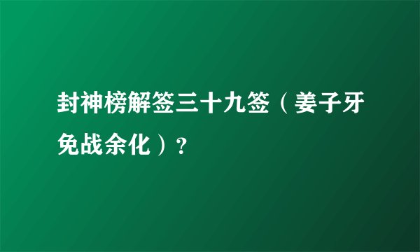 封神榜解签三十九签（姜子牙免战余化）？