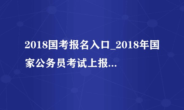 2018国考报名入口_2018年国家公务员考试上报名入口(已开通)