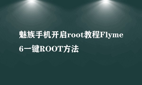 魅族手机开启root教程Flyme6一键ROOT方法
