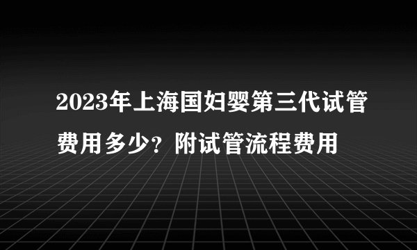2023年上海国妇婴第三代试管费用多少？附试管流程费用