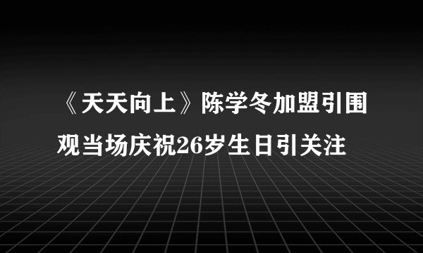 《天天向上》陈学冬加盟引围观当场庆祝26岁生日引关注
