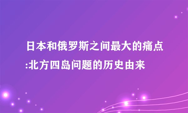 日本和俄罗斯之间最大的痛点:北方四岛问题的历史由来