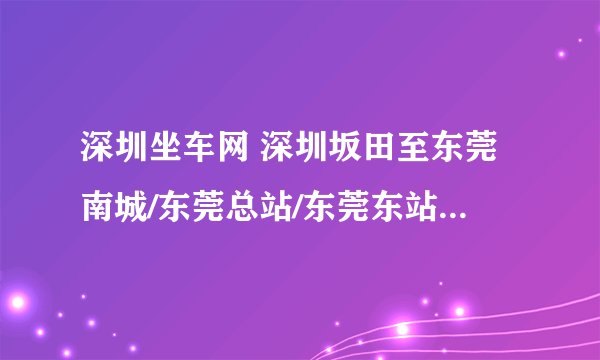 深圳坐车网 深圳坂田至东莞南城/东莞总站/东莞东站，以上都可以？