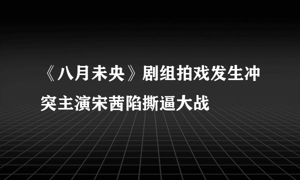 《八月未央》剧组拍戏发生冲突主演宋茜陷撕逼大战