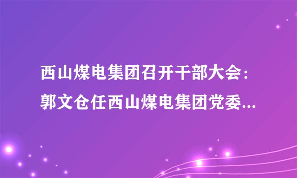 西山煤电集团召开干部大会：郭文仓任西山煤电集团党委书记、董事长