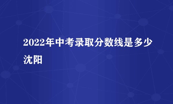 2022年中考录取分数线是多少沈阳
