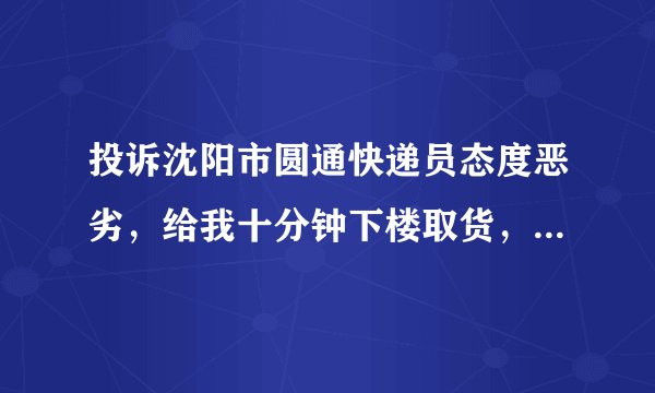 投诉沈阳市圆通快递员态度恶劣，给我十分钟下楼取货，不然就把货送回去，然后说不和你啰嗦挂断电话