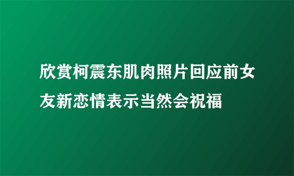 欣赏柯震东肌肉照片回应前女友新恋情表示当然会祝福