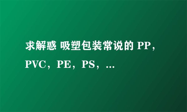 求解惑 吸塑包装常说的 PP，PVC，PE，PS，ABS等分别是指什么？最好能把其成分告诉我。不胜感激。