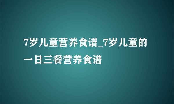 7岁儿童营养食谱_7岁儿童的一日三餐营养食谱