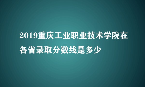 2019重庆工业职业技术学院在各省录取分数线是多少