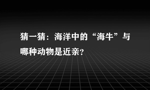 猜一猜：海洋中的“海牛”与哪种动物是近亲？