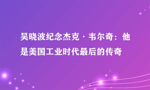 吴晓波纪念杰克·韦尔奇：他是美国工业时代最后的传奇