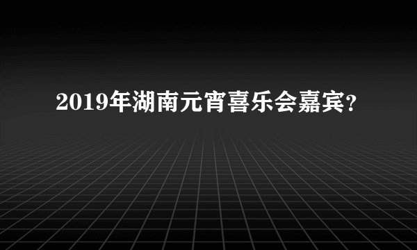 2019年湖南元宵喜乐会嘉宾？